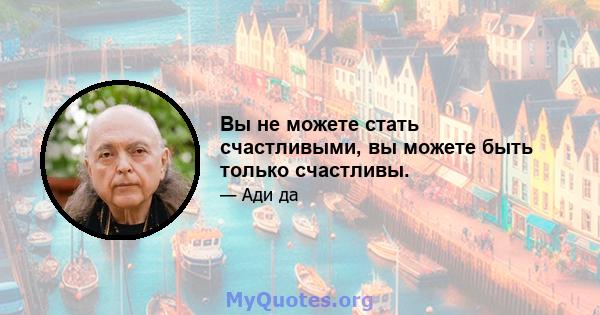 Вы не можете стать счастливыми, вы можете быть только счастливы.