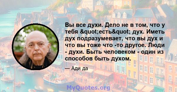 Вы все духи. Дело не в том, что у тебя "есть" дух. Иметь дух подразумевает, что вы дух и что вы тоже что -то другое. Люди - духи. Быть человеком - один из способов быть духом.