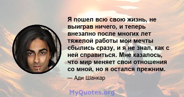 Я пошел всю свою жизнь, не выиграв ничего, и теперь внезапно после многих лет тяжелой работы мои мечты сбылись сразу, и я не знал, как с ней справиться. Мне казалось, что мир меняет свои отношения со мной, но я остался