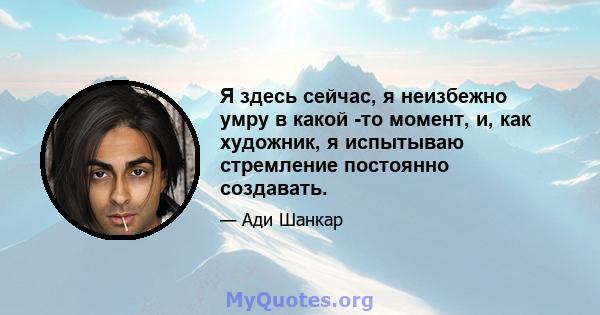 Я здесь сейчас, я неизбежно умру в какой -то момент, и, как художник, я испытываю стремление постоянно создавать.