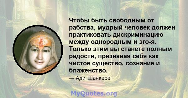 Чтобы быть свободным от рабства, мудрый человек должен практиковать дискриминацию между однородным и эго-я. Только этим вы станете полным радости, признавая себя как чистое существо, сознание и блаженство.