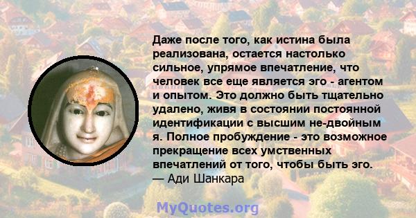 Даже после того, как истина была реализована, остается настолько сильное, упрямое впечатление, что человек все еще является эго - агентом и опытом. Это должно быть тщательно удалено, живя в состоянии постоянной