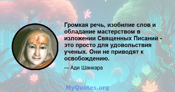 Громкая речь, изобилие слов и обладание мастерством в изложении Священных Писаний - это просто для удовольствия ученых. Они не приводят к освобождению.