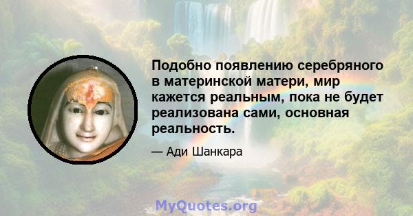 Подобно появлению серебряного в материнской матери, мир кажется реальным, пока не будет реализована сами, основная реальность.