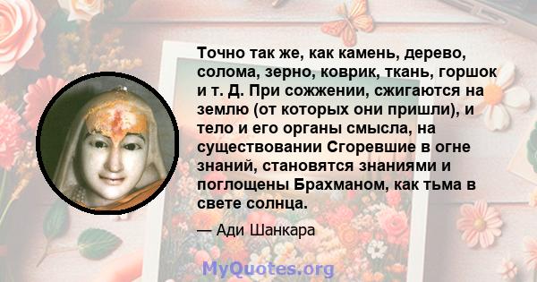 Точно так же, как камень, дерево, солома, зерно, коврик, ткань, горшок и т. Д. При сожжении, сжигаются на землю (от которых они пришли), и тело и его органы смысла, на существовании Сгоревшие в огне знаний, становятся