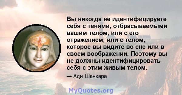 Вы никогда не идентифицируете себя с тенями, отбрасываемыми вашим телом, или с его отражением, или с телом, которое вы видите во сне или в своем воображении. Поэтому вы не должны идентифицировать себя с этим живым телом.