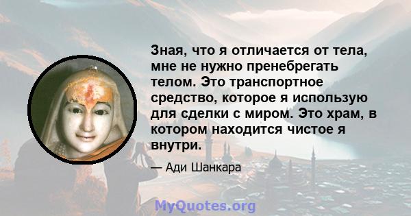 Зная, что я отличается от тела, мне не нужно пренебрегать телом. Это транспортное средство, которое я использую для сделки с миром. Это храм, в котором находится чистое я внутри.