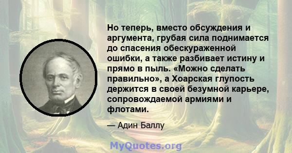 Но теперь, вместо обсуждения и аргумента, грубая сила поднимается до спасения обескураженной ошибки, а также разбивает истину и прямо в пыль. «Можно сделать правильно», а Хоарская глупость держится в своей безумной