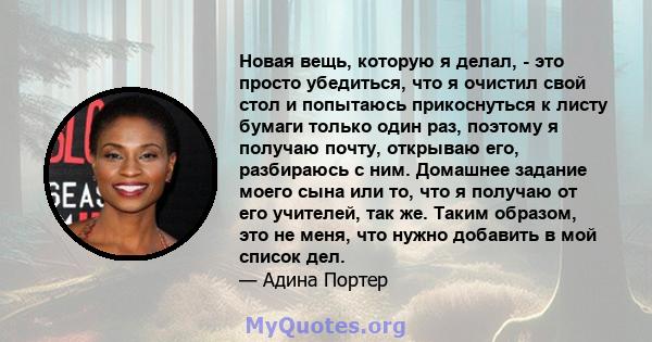 Новая вещь, которую я делал, - это просто убедиться, что я очистил свой стол и попытаюсь прикоснуться к листу бумаги только один раз, поэтому я получаю почту, открываю его, разбираюсь с ним. Домашнее задание моего сына