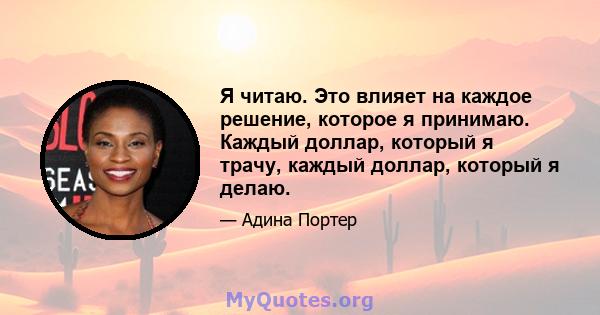 Я читаю. Это влияет на каждое решение, которое я принимаю. Каждый доллар, который я трачу, каждый доллар, который я делаю.