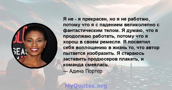 Я не - я прекрасен, но я не работаю, потому что я с падением великолепно с фантастическим телом. Я думаю, что я продолжаю работать, потому что я хорош в своем ремесле. Я посвятил себя воплощению в жизнь то, что автор