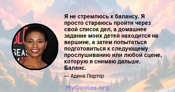 Я не стремлюсь к балансу. Я просто стараюсь пройти через свой список дел, а домашнее задание моих детей находится на вершине, а затем попытаться подготовиться к следующему прослушиванию или любой сцене, которую я снимаю 