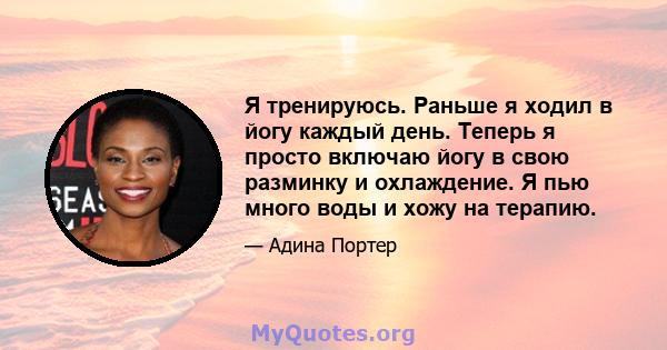 Я тренируюсь. Раньше я ходил в йогу каждый день. Теперь я просто включаю йогу в свою разминку и охлаждение. Я пью много воды и хожу на терапию.