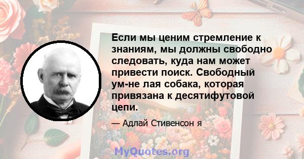 Если мы ценим стремление к знаниям, мы должны свободно следовать, куда нам может привести поиск. Свободный ум-не лая собака, которая привязана к десятифутовой цепи.