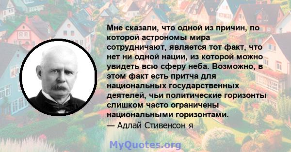 Мне сказали, что одной из причин, по которой астрономы мира сотрудничают, является тот факт, что нет ни одной нации, из которой можно увидеть всю сферу неба. Возможно, в этом факт есть притча для национальных