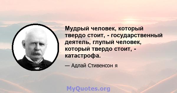 Мудрый человек, который твердо стоит, - государственный деятель, глупый человек, который твердо стоит, - катастрофа.