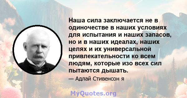 Наша сила заключается не в одиночестве в наших условиях для испытания и наших запасов, но и в наших идеалах, наших целях и их универсальной привлекательности ко всем людям, которые изо всех сил пытаются дышать.