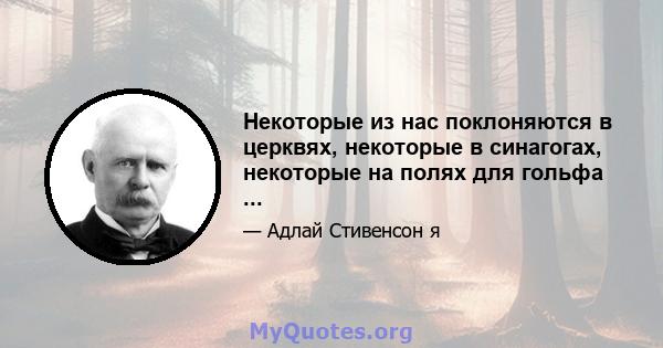 Некоторые из нас поклоняются в церквях, некоторые в синагогах, некоторые на полях для гольфа ...