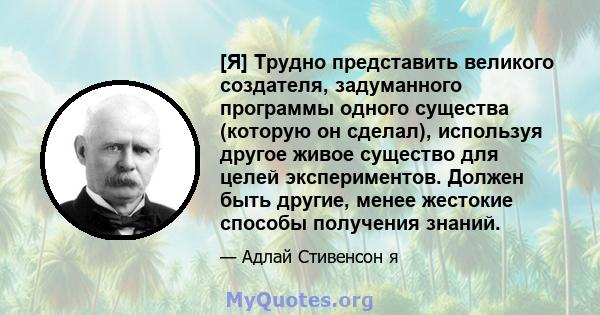 [Я] Трудно представить великого создателя, задуманного программы одного существа (которую он сделал), используя другое живое существо для целей экспериментов. Должен быть другие, менее жестокие способы получения знаний.