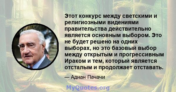 Этот конкурс между светскими и религиозными видениями правительства действительно является основным выбором. Это не будет решено на одних выборах, но это базовый выбор между открытым и прогрессивным Ираком и тем,