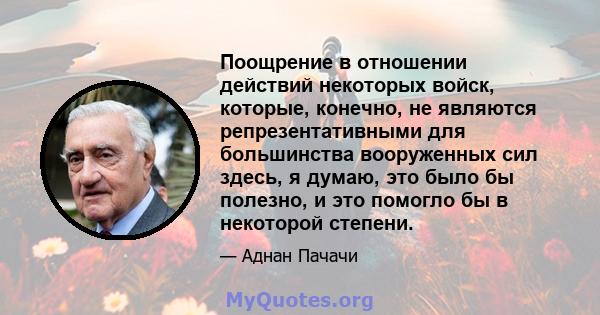 Поощрение в отношении действий некоторых войск, которые, конечно, не являются репрезентативными для большинства вооруженных сил здесь, я думаю, это было бы полезно, и это помогло бы в некоторой степени.