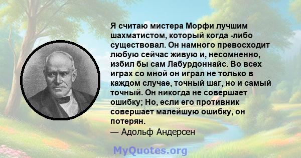 Я считаю мистера Морфи лучшим шахматистом, который когда -либо существовал. Он намного превосходит любую сейчас живую и, несомненно, избил бы сам Лабурдоннайс. Во всех играх со мной он играл не только в каждом случае,