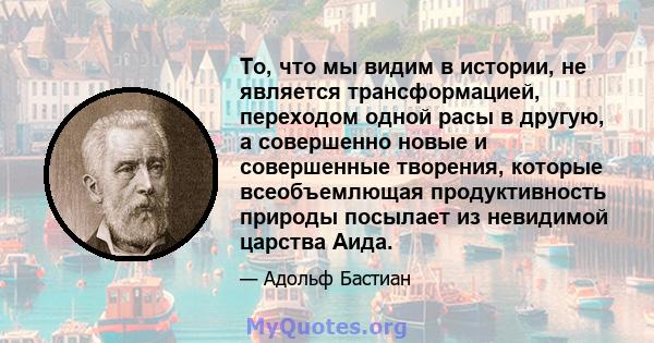 То, что мы видим в истории, не является трансформацией, переходом одной расы в другую, а совершенно новые и совершенные творения, которые всеобъемлющая продуктивность природы посылает из невидимой царства Аида.