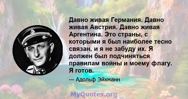 Давно живая Германия. Давно живая Австрия. Давно живая Аргентина. Это страны, с которыми я был наиболее тесно связан, и я не забуду их. Я должен был подчиняться правилам войны и моему флагу. Я готов.