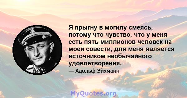 Я прыгну в могилу смеясь, потому что чувство, что у меня есть пять миллионов человек на моей совести, для меня является источником необычайного удовлетворения.