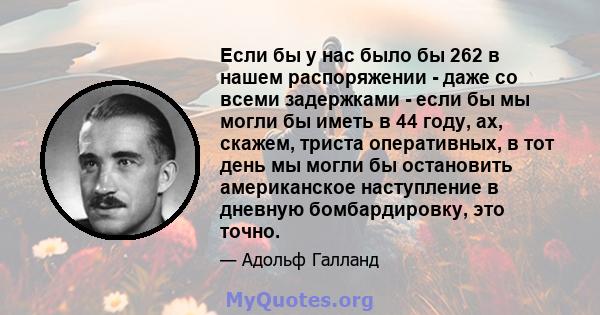 Если бы у нас было бы 262 в нашем распоряжении - даже со всеми задержками - если бы мы могли бы иметь в 44 году, ах, скажем, триста оперативных, в тот день мы могли бы остановить американское наступление в дневную