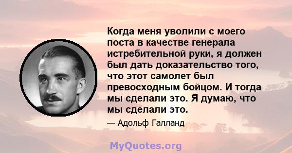 Когда меня уволили с моего поста в качестве генерала истребительной руки, я должен был дать доказательство того, что этот самолет был превосходным бойцом. И тогда мы сделали это. Я думаю, что мы сделали это.