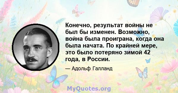 Конечно, результат войны не был бы изменен. Возможно, война была проиграна, когда она была начата. По крайней мере, это было потеряно зимой 42 года, в России.