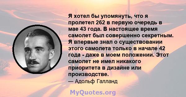 Я хотел бы упомянуть, что я пролетел 262 в первую очередь в мае 43 года. В настоящее время самолет был совершенно секретным. Я впервые знал о существовании этого самолета только в начале 42 года - даже в моем положении. 