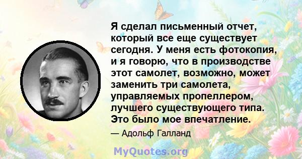 Я сделал письменный отчет, который все еще существует сегодня. У меня есть фотокопия, и я говорю, что в производстве этот самолет, возможно, может заменить три самолета, управляемых пропеллером, лучшего существующего