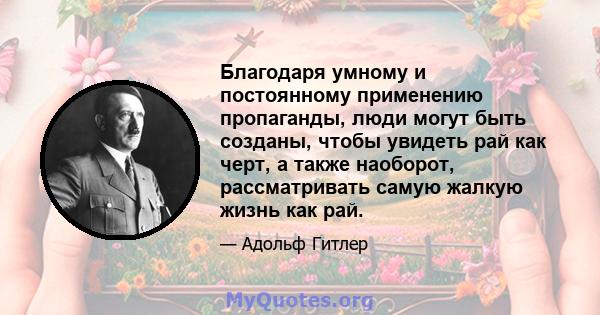 Благодаря умному и постоянному применению пропаганды, люди могут быть созданы, чтобы увидеть рай как черт, а также наоборот, рассматривать самую жалкую жизнь как рай.