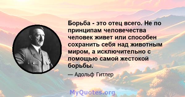 Борьба - это отец всего. Не по принципам человечества человек живет или способен сохранить себя над животным миром, а исключительно с помощью самой жестокой борьбы.