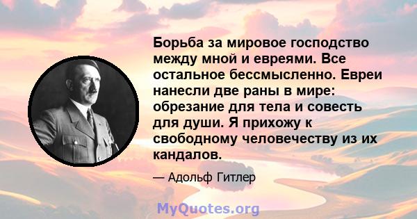 Борьба за мировое господство между мной и евреями. Все остальное бессмысленно. Евреи нанесли две раны в мире: обрезание для тела и совесть для души. Я прихожу к свободному человечеству из их кандалов.