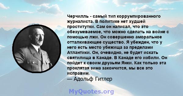 Черчилль - самый тип коррумпированного журналиста. В политике нет худшей проститутки. Сам он написал, что это обезумеваемое, что можно сделать на войне с помощью лжи. Он совершенно аморальное отталкивающее существо. Я