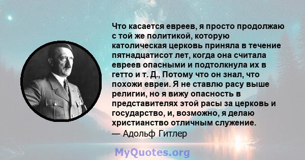 Что касается евреев, я просто продолжаю с той же политикой, которую католическая церковь приняла в течение пятнадцатисот лет, когда она считала евреев опасными и подтолкнула их в гетто и т. Д., Потому что он знал, что