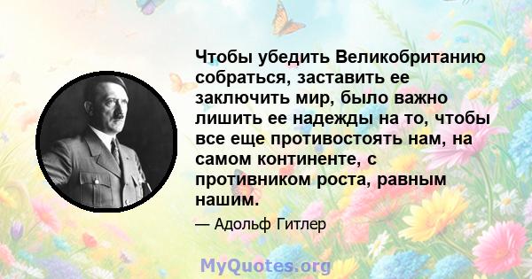 Чтобы убедить Великобританию собраться, заставить ее заключить мир, было важно лишить ее надежды на то, чтобы все еще противостоять нам, на самом континенте, с противником роста, равным нашим.