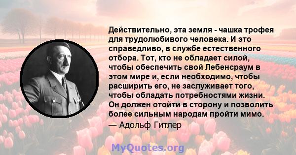 Действительно, эта земля - ​​чашка трофея для трудолюбивого человека. И это справедливо, в службе естественного отбора. Тот, кто не обладает силой, чтобы обеспечить свой Лебенсраум в этом мире и, если необходимо, чтобы