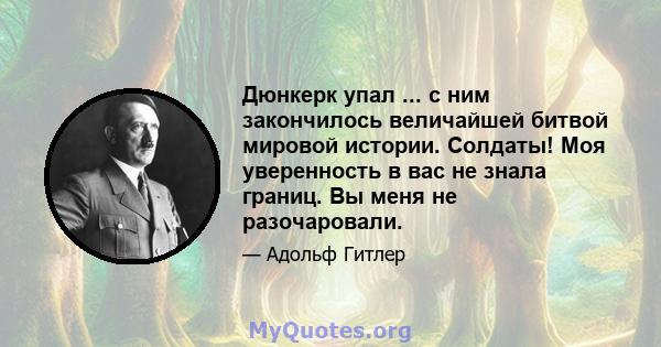 Дюнкерк упал ... с ним закончилось величайшей битвой мировой истории. Солдаты! Моя уверенность в вас не знала границ. Вы меня не разочаровали.