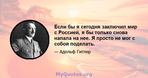 Если бы я сегодня заключил мир с Россией, я бы только снова напала на нее. Я просто не мог с собой поделать.