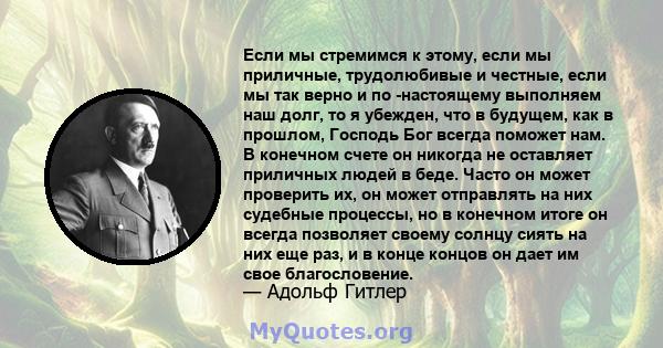 Если мы стремимся к этому, если мы приличные, трудолюбивые и честные, если мы так верно и по -настоящему выполняем наш долг, то я убежден, что в будущем, как в прошлом, Господь Бог всегда поможет нам. В конечном счете