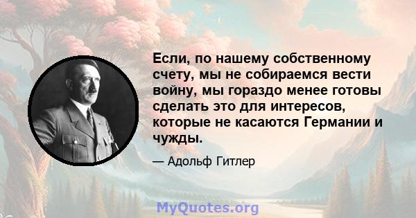 Если, по нашему собственному счету, мы не собираемся вести войну, мы гораздо менее готовы сделать это для интересов, которые не касаются Германии и чужды.