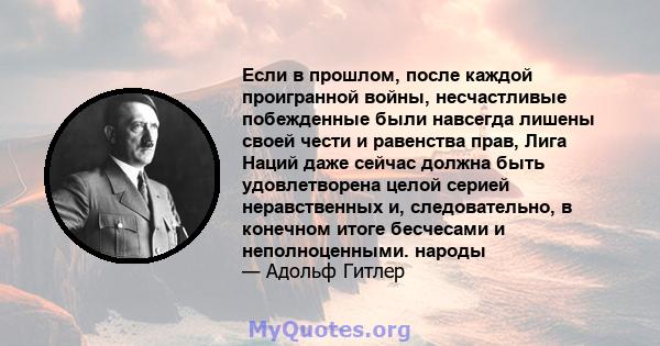 Если в прошлом, после каждой проигранной войны, несчастливые побежденные были навсегда лишены своей чести и равенства прав, Лига Наций даже сейчас должна быть удовлетворена целой серией неравственных и, следовательно, в 