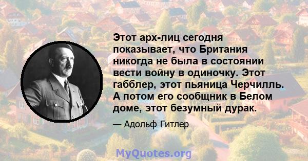 Этот арх-лиц сегодня показывает, что Британия никогда не была в состоянии вести войну в одиночку. Этот габблер, этот пьяница Черчилль. А потом его сообщник в Белом доме, этот безумный дурак.