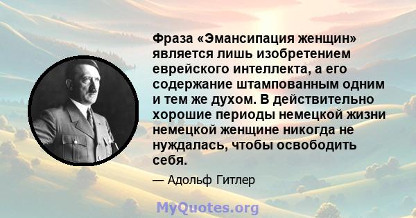 Фраза «Эмансипация женщин» является лишь изобретением еврейского интеллекта, а его содержание штампованным одним и тем же духом. В действительно хорошие периоды немецкой жизни немецкой женщине никогда не нуждалась,