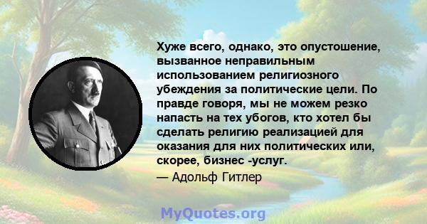 Хуже всего, однако, это опустошение, вызванное неправильным использованием религиозного убеждения за политические цели. По правде говоря, мы не можем резко напасть на тех убогов, кто хотел бы сделать религию реализацией 