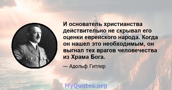 И основатель христианства действительно не скрывал его оценки еврейского народа. Когда он нашел это необходимым, он выгнал тех врагов человечества из Храма Бога.